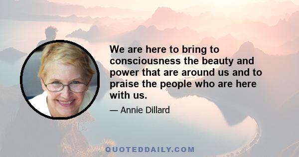 We are here to bring to consciousness the beauty and power that are around us and to praise the people who are here with us.