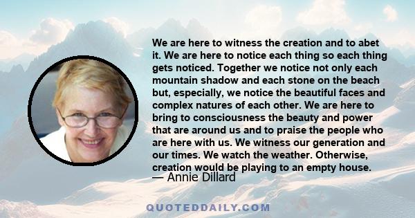 We are here to witness the creation and to abet it. We are here to notice each thing so each thing gets noticed. Together we notice not only each mountain shadow and each stone on the beach but, especially, we notice