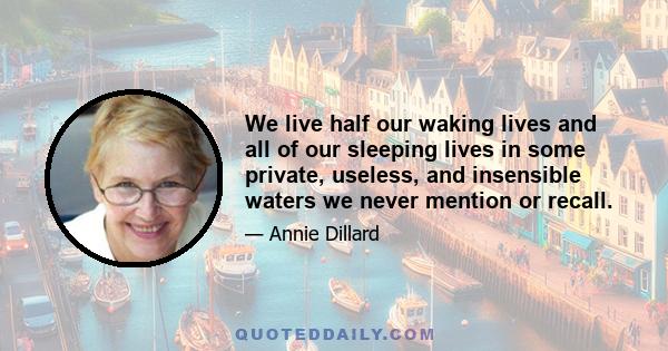 We live half our waking lives and all of our sleeping lives in some private, useless, and insensible waters we never mention or recall.