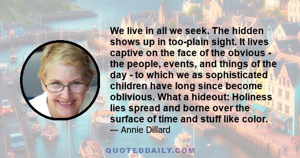 We live in all we seek. The hidden shows up in too-plain sight. It lives captive on the face of the obvious - the people, events, and things of the day - to which we as sophisticated children have long since become