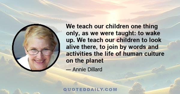 We teach our children one thing only, as we were taught: to wake up. We teach our children to look alive there, to join by words and activities the life of human culture on the planet