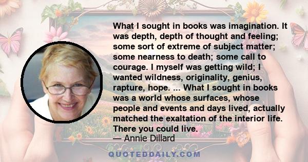 What I sought in books was imagination. It was depth, depth of thought and feeling; some sort of extreme of subject matter; some nearness to death; some call to courage. I myself was getting wild; I wanted wildness,