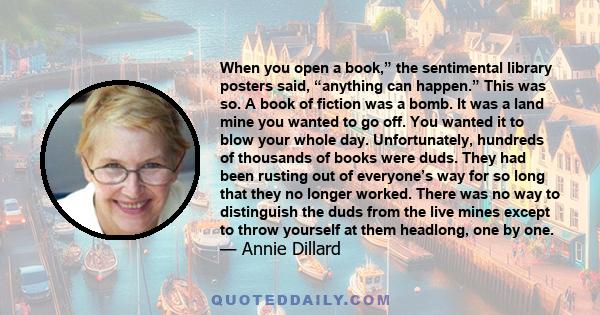 When you open a book,” the sentimental library posters said, “anything can happen.” This was so. A book of fiction was a bomb. It was a land mine you wanted to go off. You wanted it to blow your whole day.