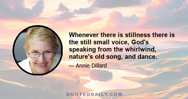 Whenever there is stillness there is the still small voice, God's speaking from the whirlwind, nature's old song, and dance.