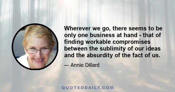 Wherever we go, there seems to be only one business at hand - that of finding workable compromises between the sublimity of our ideas and the absurdity of the fact of us.