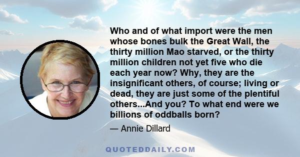 Who and of what import were the men whose bones bulk the Great Wall, the thirty million Mao starved, or the thirty million children not yet five who die each year now? Why, they are the insignificant others, of course;