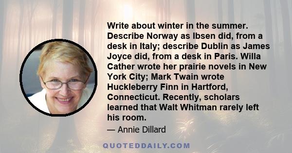 Write about winter in the summer. Describe Norway as Ibsen did, from a desk in Italy; describe Dublin as James Joyce did, from a desk in Paris. Willa Cather wrote her prairie novels in New York City; Mark Twain wrote