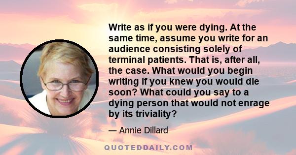 Write as if you were dying. At the same time, assume you write for an audience consisting solely of terminal patients. That is, after all, the case. What would you begin writing if you knew you would die soon? What