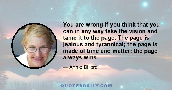 You are wrong if you think that you can in any way take the vision and tame it to the page. The page is jealous and tyrannical; the page is made of time and matter; the page always wins.