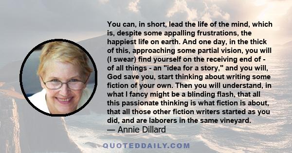 You can, in short, lead the life of the mind, which is, despite some appalling frustrations, the happiest life on earth. And one day, in the thick of this, approaching some partial vision, you will (I swear) find