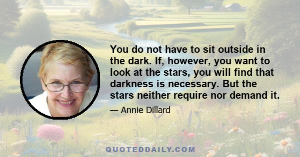 You do not have to sit outside in the dark. If, however, you want to look at the stars, you will find that darkness is necessary. But the stars neither require nor demand it.