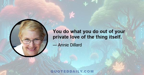 You do what you do out of your private love of the thing itself.