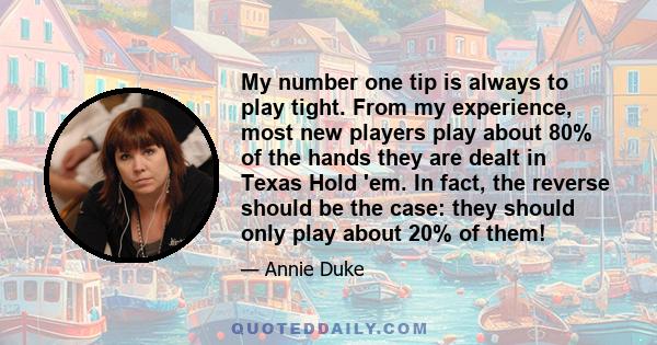 My number one tip is always to play tight. From my experience, most new players play about 80% of the hands they are dealt in Texas Hold 'em. In fact, the reverse should be the case: they should only play about 20% of