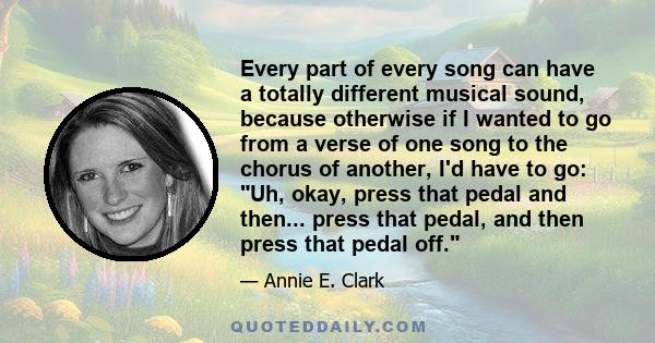 Every part of every song can have a totally different musical sound, because otherwise if I wanted to go from a verse of one song to the chorus of another, I'd have to go: Uh, okay, press that pedal and then... press