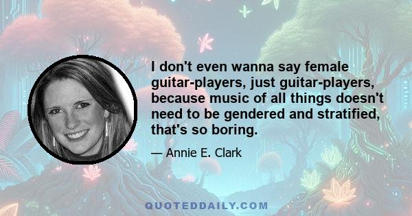 I don't even wanna say female guitar-players, just guitar-players, because music of all things doesn't need to be gendered and stratified, that's so boring.