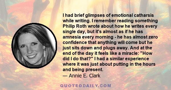 I had brief glimpses of emotional catharsis while writing. I remember reading something Philip Roth wrote about how he writes every single day, but it's almost as if he has amnesia every morning - he has almost zero