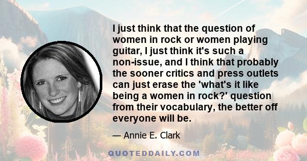 I just think that the question of women in rock or women playing guitar, I just think it's such a non-issue, and I think that probably the sooner critics and press outlets can just erase the 'what's it like being a