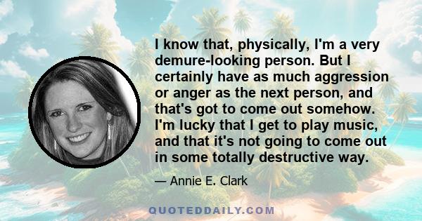 I know that, physically, I'm a very demure-looking person. But I certainly have as much aggression or anger as the next person, and that's got to come out somehow. I'm lucky that I get to play music, and that it's not