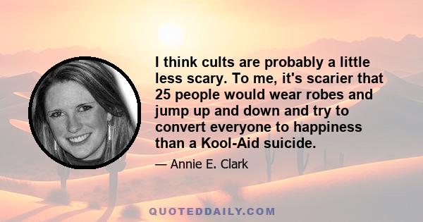 I think cults are probably a little less scary. To me, it's scarier that 25 people would wear robes and jump up and down and try to convert everyone to happiness than a Kool-Aid suicide.