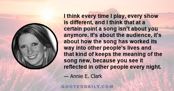 I think every time I play, every show is different, and I think that at a certain point a song isn't about you anymore. It's about the audience, it's about how the song has worked its way into other people's lives and