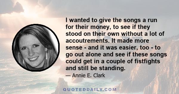 I wanted to give the songs a run for their money, to see if they stood on their own without a lot of accoutrements. It made more sense - and it was easier, too - to go out alone and see if these songs could get in a