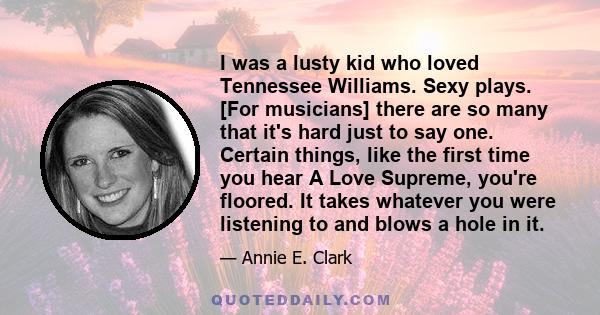 I was a lusty kid who loved Tennessee Williams. Sexy plays. [For musicians] there are so many that it's hard just to say one. Certain things, like the first time you hear A Love Supreme, you're floored. It takes