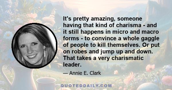 It's pretty amazing, someone having that kind of charisma - and it still happens in micro and macro forms - to convince a whole gaggle of people to kill themselves. Or put on robes and jump up and down. That takes a