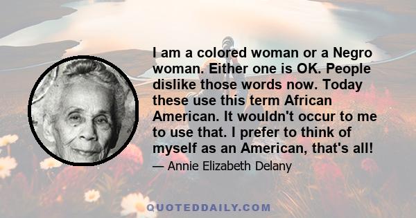 I am a colored woman or a Negro woman. Either one is OK. People dislike those words now. Today these use this term African American. It wouldn't occur to me to use that. I prefer to think of myself as an American,