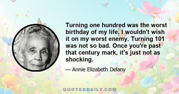 Turning one hundred was the worst birthday of my life. I wouldn't wish it on my worst enemy. Turning 101 was not so bad. Once you're past that century mark, it's just not as shocking.