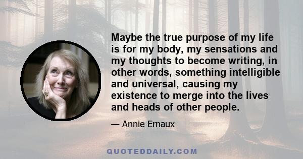 Maybe the true purpose of my life is for my body, my sensations and my thoughts to become writing, in other words, something intelligible and universal, causing my existence to merge into the lives and heads of other