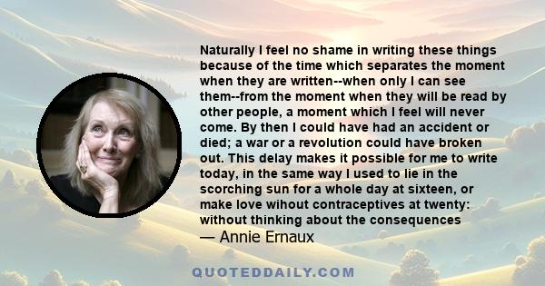 Naturally I feel no shame in writing these things because of the time which separates the moment when they are written--when only I can see them--from the moment when they will be read by other people, a moment which I