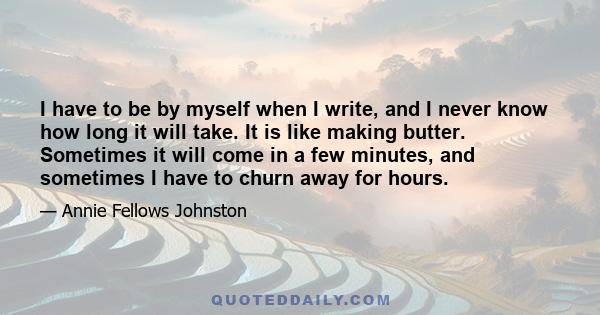 I have to be by myself when I write, and I never know how long it will take. It is like making butter. Sometimes it will come in a few minutes, and sometimes I have to churn away for hours.