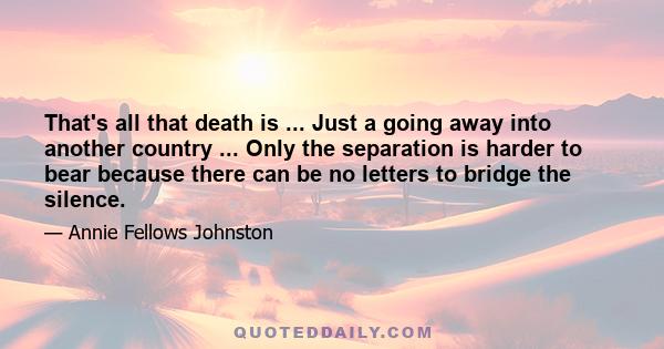 That's all that death is ... Just a going away into another country ... Only the separation is harder to bear because there can be no letters to bridge the silence.