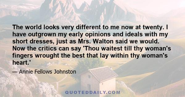 The world looks very different to me now at twenty. I have outgrown my early opinions and ideals with my short dresses, just as Mrs. Walton said we would. Now the critics can say 'Thou waitest till thy woman's fingers