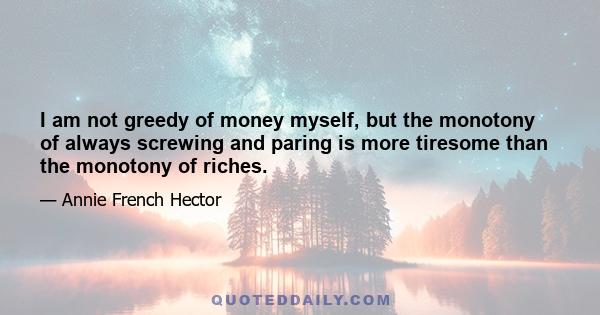 I am not greedy of money myself, but the monotony of always screwing and paring is more tiresome than the monotony of riches.