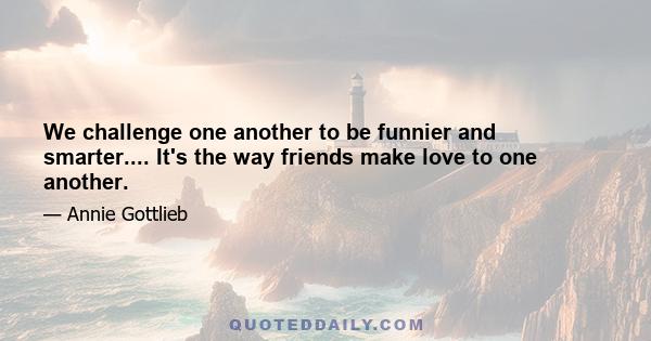 We challenge one another to be funnier and smarter.... It's the way friends make love to one another.