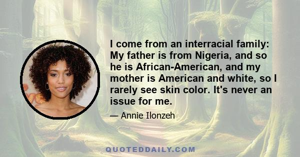 I come from an interracial family: My father is from Nigeria, and so he is African-American, and my mother is American and white, so I rarely see skin color. It's never an issue for me.