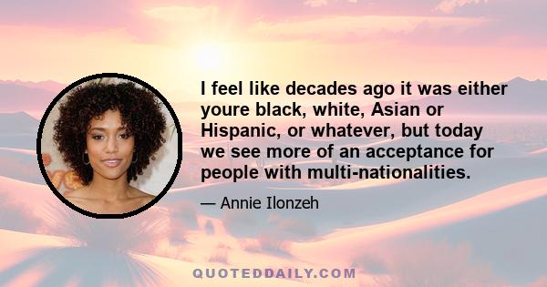 I feel like decades ago it was either youre black, white, Asian or Hispanic, or whatever, but today we see more of an acceptance for people with multi-nationalities.