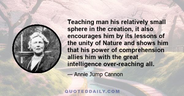 Teaching man his relatively small sphere in the creation, it also encourages him by its lessons of the unity of Nature and shows him that his power of comprehension allies him with the great intelligence over-reaching