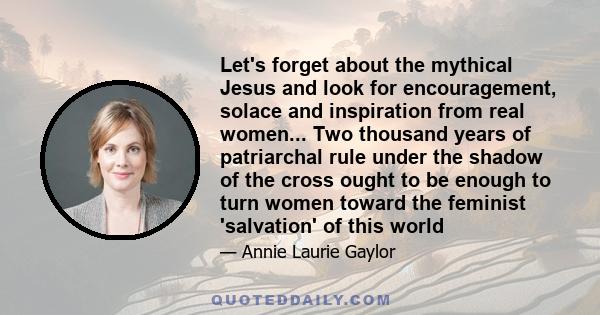 Let's forget about the mythical Jesus and look for encouragement, solace and inspiration from real women... Two thousand years of patriarchal rule under the shadow of the cross ought to be enough to turn women toward