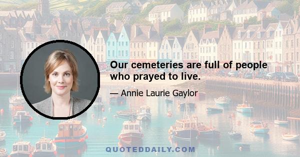 Our cemeteries are full of people who prayed to live.