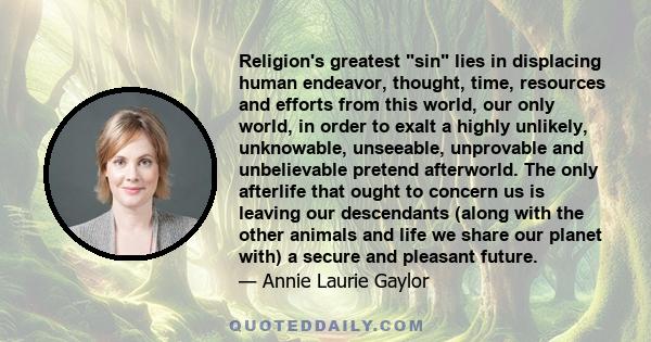 Religion's greatest sin lies in displacing human endeavor, thought, time, resources and efforts from this world, our only world, in order to exalt a highly unlikely, unknowable, unseeable, unprovable and unbelievable