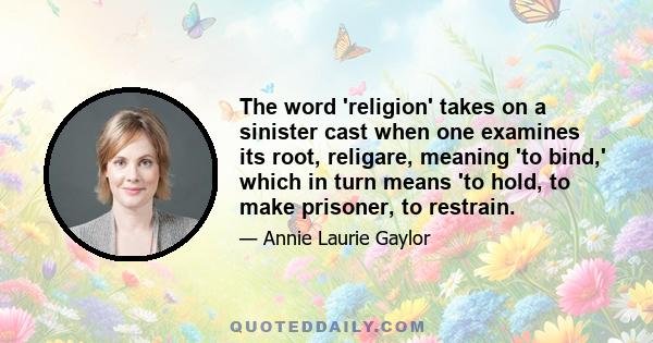 The word 'religion' takes on a sinister cast when one examines its root, religare, meaning 'to bind,' which in turn means 'to hold, to make prisoner, to restrain.