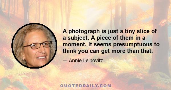 A photograph is just a tiny slice of a subject. A piece of them in a moment. It seems presumptuous to think you can get more than that.