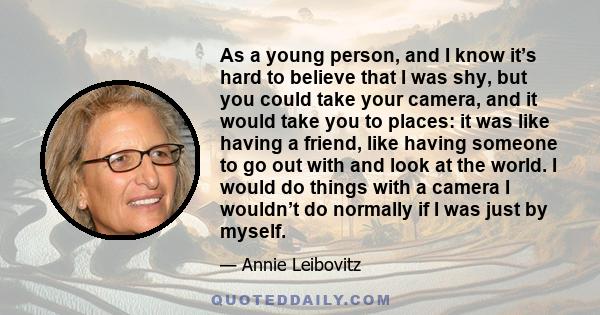 As a young person, and I know it’s hard to believe that I was shy, but you could take your camera, and it would take you to places: it was like having a friend, like having someone to go out with and look at the world.