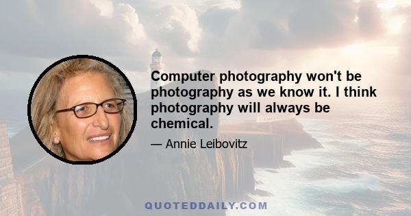 Computer photography won't be photography as we know it. I think photography will always be chemical.