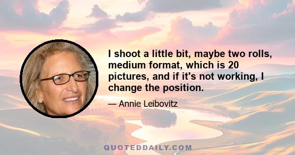 I shoot a little bit, maybe two rolls, medium format, which is 20 pictures, and if it's not working, I change the position.