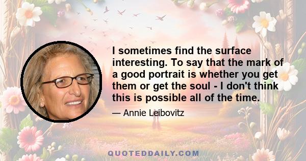 I sometimes find the surface interesting. To say that the mark of a good portrait is whether you get them or get the soul - I don't think this is possible all of the time.