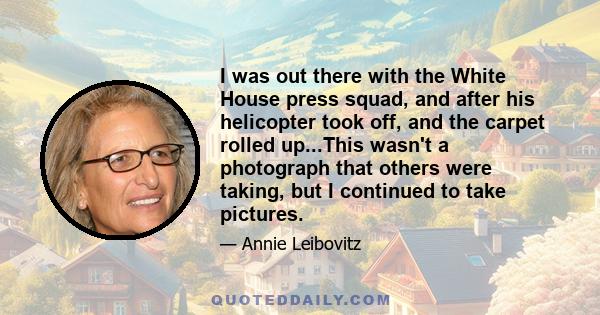 I was out there with the White House press squad, and after his helicopter took off, and the carpet rolled up...This wasn't a photograph that others were taking, but I continued to take pictures.