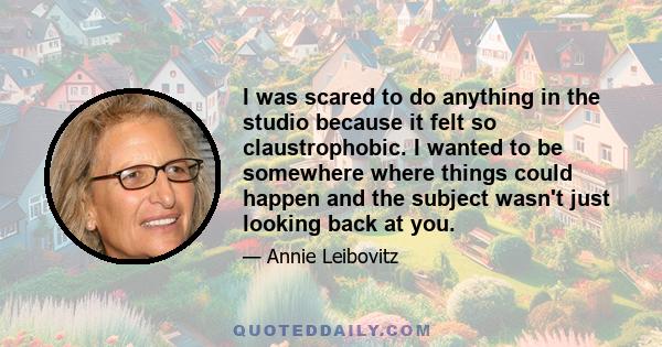 I was scared to do anything in the studio because it felt so claustrophobic. I wanted to be somewhere where things could happen and the subject wasn't just looking back at you.